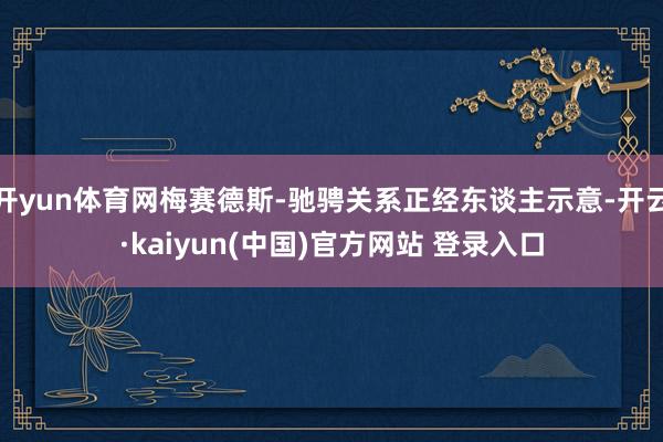 开yun体育网梅赛德斯-驰骋关系正经东谈主示意-开云·kaiyun(中国)官方网站 登录入口