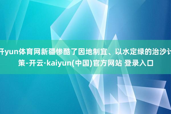 开yun体育网新疆惨酷了因地制宜、以水定绿的治沙计策-开云·kaiyun(中国)官方网站 登录入口