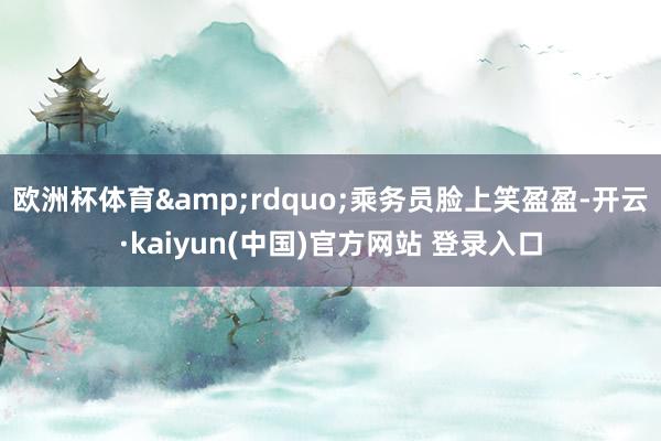 欧洲杯体育&rdquo;乘务员脸上笑盈盈-开云·kaiyun(中国)官方网站 登录入口