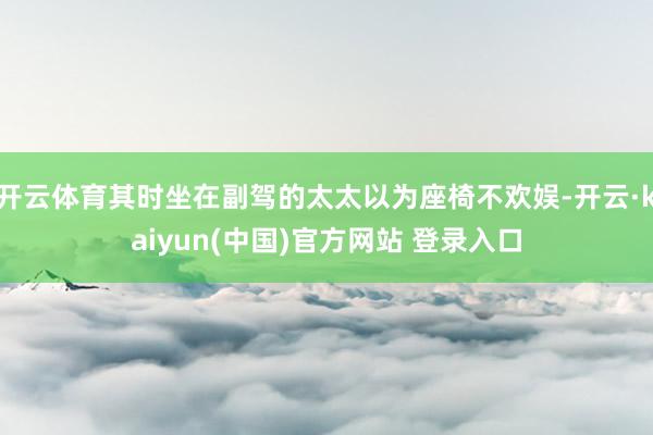 开云体育其时坐在副驾的太太以为座椅不欢娱-开云·kaiyun(中国)官方网站 登录入口