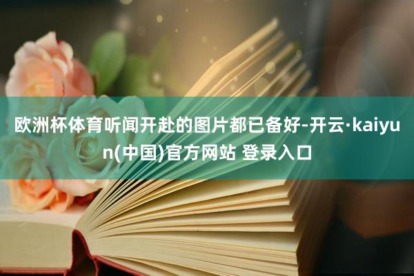 欧洲杯体育听闻开赴的图片都已备好-开云·kaiyun(中国)官方网站 登录入口