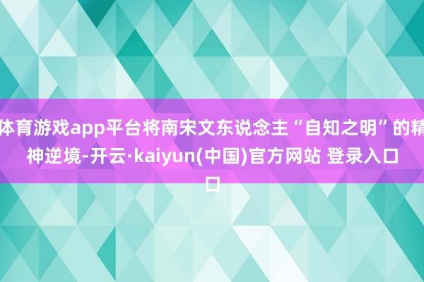 体育游戏app平台将南宋文东说念主“自知之明”的精神逆境-开云·kaiyun(中国)官方网站 登录入口