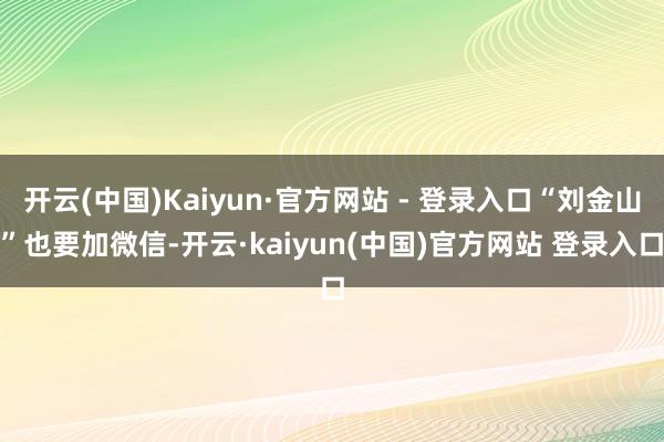 开云(中国)Kaiyun·官方网站 - 登录入口“刘金山”也要加微信-开云·kaiyun(中国)官方网站 登录入口