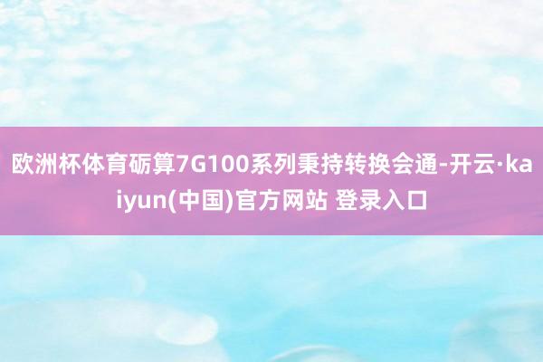 欧洲杯体育砺算7G100系列秉持转换会通-开云·kaiyun(中国)官方网站 登录入口