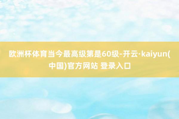 欧洲杯体育当今最高级第是60级-开云·kaiyun(中国)官方网站 登录入口