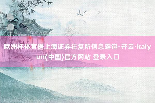 欧洲杯体育据上海证券往复所信息露馅-开云·kaiyun(中国)官方网站 登录入口