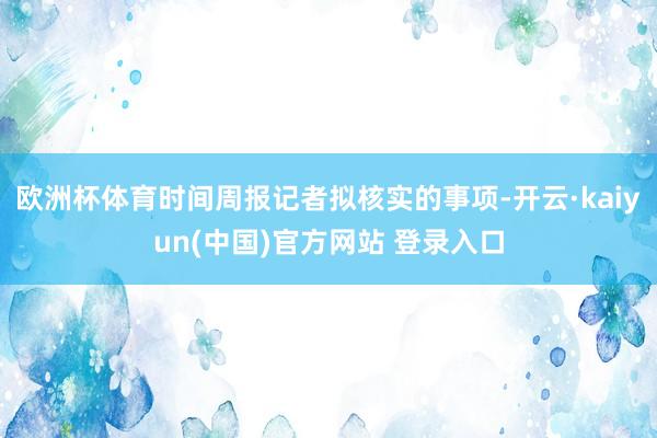 欧洲杯体育时间周报记者拟核实的事项-开云·kaiyun(中国)官方网站 登录入口