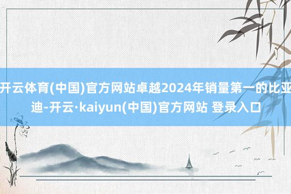 开云体育(中国)官方网站卓越2024年销量第一的比亚迪-开云·kaiyun(中国)官方网站 登录入口