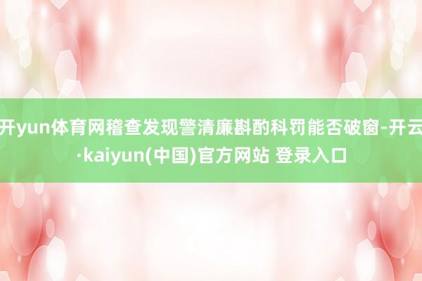 开yun体育网稽查发现警清廉斟酌科罚能否破窗-开云·kaiyun(中国)官方网站 登录入口