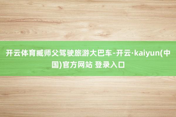 开云体育臧师父驾驶旅游大巴车-开云·kaiyun(中国)官方网站 登录入口