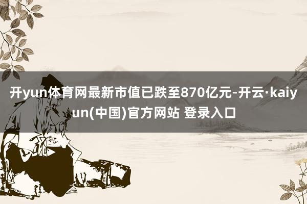 开yun体育网最新市值已跌至870亿元-开云·kaiyun(中国)官方网站 登录入口