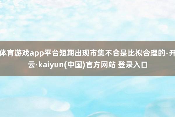 体育游戏app平台短期出现市集不合是比拟合理的-开云·kaiyun(中国)官方网站 登录入口