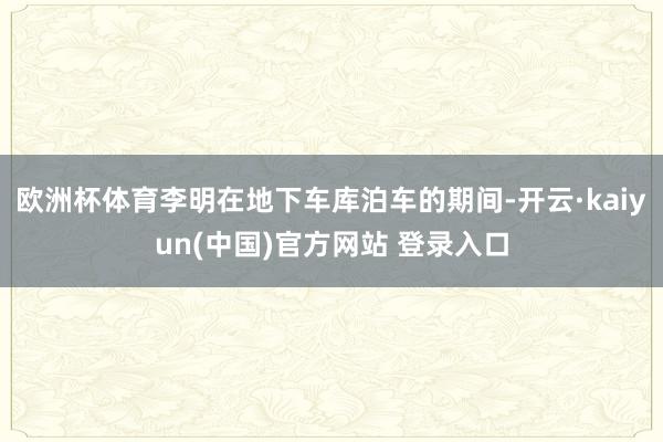 欧洲杯体育李明在地下车库泊车的期间-开云·kaiyun(中国)官方网站 登录入口