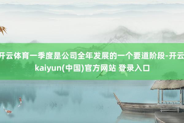 开云体育一季度是公司全年发展的一个要道阶段-开云·kaiyun(中国)官方网站 登录入口