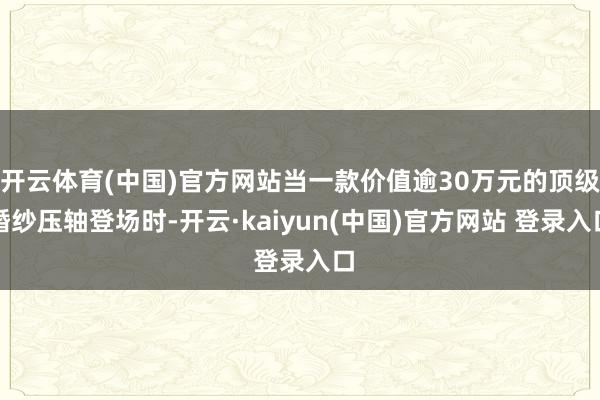 开云体育(中国)官方网站当一款价值逾30万元的顶级婚纱压轴登场时-开云·kaiyun(中国)官方网站 登录入口