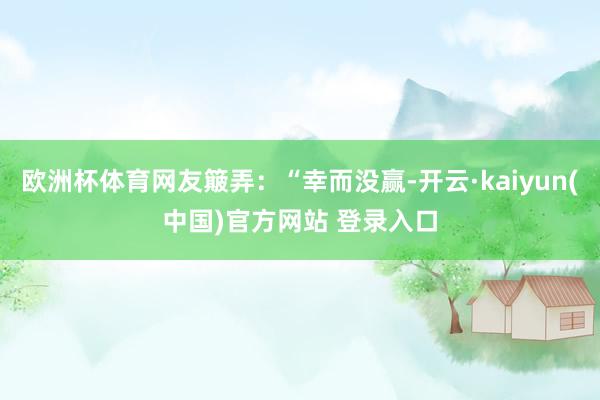 欧洲杯体育网友簸弄：“幸而没赢-开云·kaiyun(中国)官方网站 登录入口