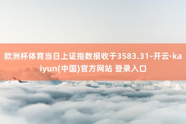 欧洲杯体育当日上证指数报收于3583.31-开云·kaiyun(中国)官方网站 登录入口