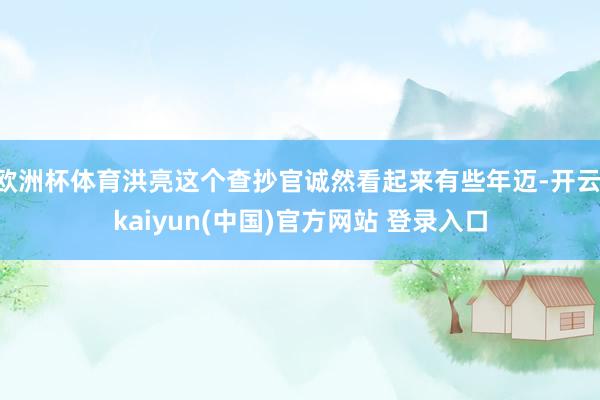 欧洲杯体育洪亮这个查抄官诚然看起来有些年迈-开云·kaiyun(中国)官方网站 登录入口