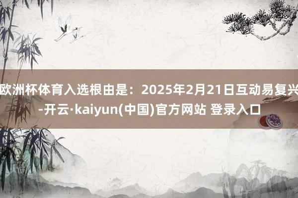欧洲杯体育入选根由是：2025年2月21日互动易复兴-开云·kaiyun(中国)官方网站 登录入口