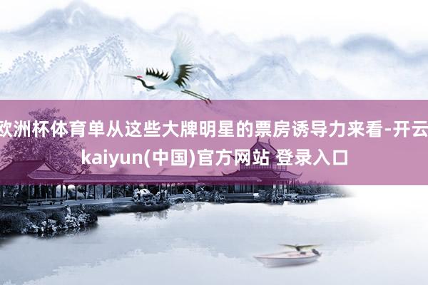 欧洲杯体育单从这些大牌明星的票房诱导力来看-开云·kaiyun(中国)官方网站 登录入口