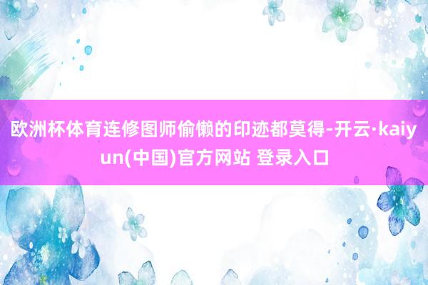 欧洲杯体育连修图师偷懒的印迹都莫得-开云·kaiyun(中国)官方网站 登录入口