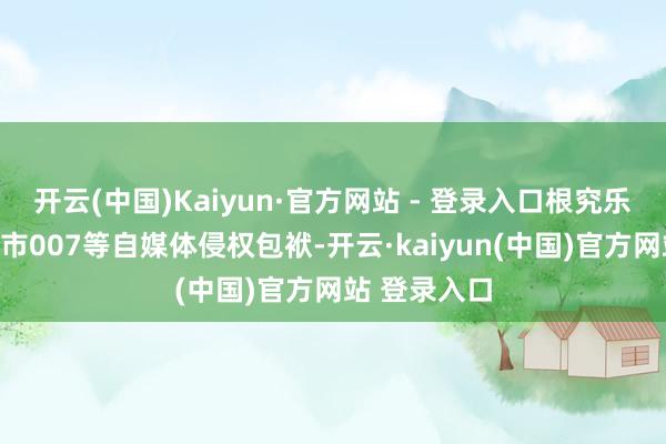 开云(中国)Kaiyun·官方网站 - 登录入口根究乐逗汽车、车市007等自媒体侵权包袱-开云·kaiyun(中国)官方网站 登录入口