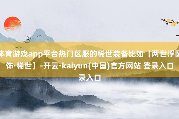 体育游戏app平台热门区服的稀世装备比如【两世浮图饰·稀世】-开云·kaiyun(中国)官方网站 登录入口