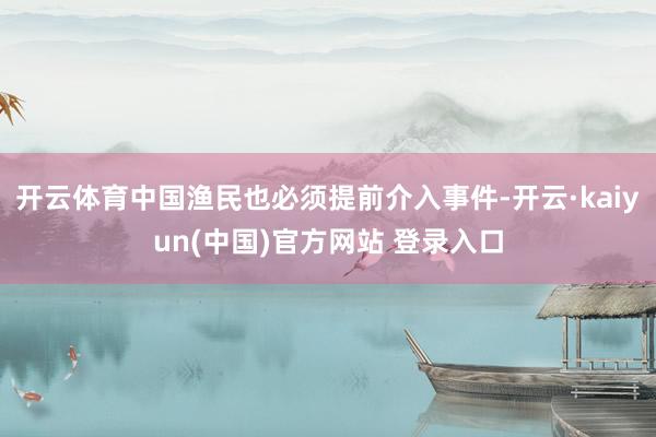 开云体育中国渔民也必须提前介入事件-开云·kaiyun(中国)官方网站 登录入口
