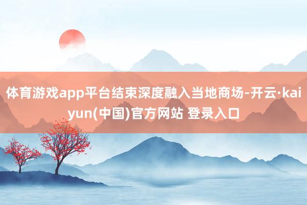 体育游戏app平台结束深度融入当地商场-开云·kaiyun(中国)官方网站 登录入口