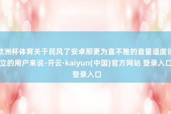 欧洲杯体育关于民风了安卓那更为直不雅的音量适度设立的用户来说-开云·kaiyun(中国)官方网站 登录入口