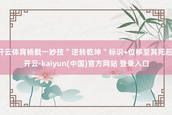 开云体育杨戬一妙技＂逆转乾坤＂标识+位移至其死后-开云·kaiyun(中国)官方网站 登录入口