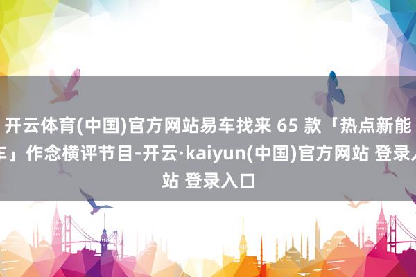开云体育(中国)官方网站易车找来 65 款「热点新能源车」作念横评节目-开云·kaiyun(中国)官方网站 登录入口