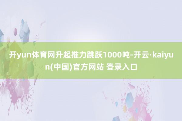开yun体育网升起推力跳跃1000吨-开云·kaiyun(中国)官方网站 登录入口