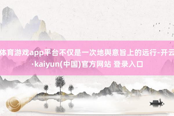 体育游戏app平台不仅是一次地舆意旨上的远行-开云·kaiyun(中国)官方网站 登录入口