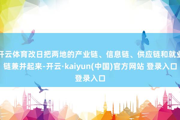 开云体育改日把两地的产业链、信息链、供应链和就业链兼并起来-开云·kaiyun(中国)官方网站 登录入口