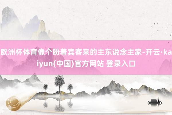 欧洲杯体育像个盼着宾客来的主东说念主家-开云·kaiyun(中国)官方网站 登录入口