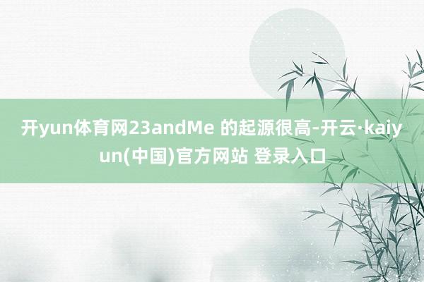 开yun体育网23andMe 的起源很高-开云·kaiyun(中国)官方网站 登录入口