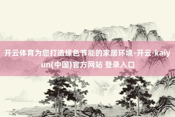 开云体育为您打造绿色节能的家居环境-开云·kaiyun(中国)官方网站 登录入口