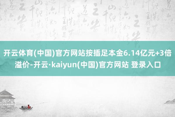 开云体育(中国)官方网站按插足本金6.14亿元+3倍溢价-开云·kaiyun(中国)官方网站 登录入口
