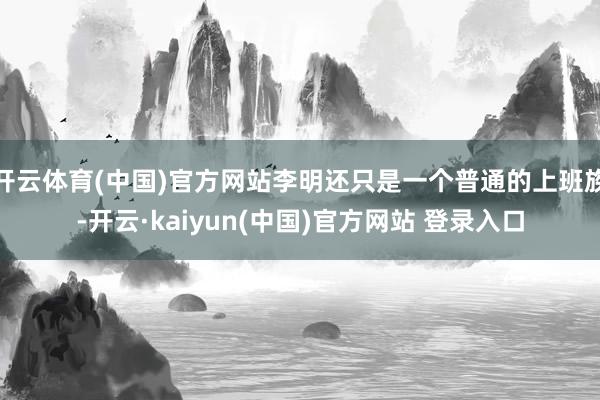 开云体育(中国)官方网站李明还只是一个普通的上班族-开云·kaiyun(中国)官方网站 登录入口