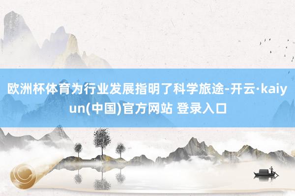 欧洲杯体育为行业发展指明了科学旅途-开云·kaiyun(中国)官方网站 登录入口