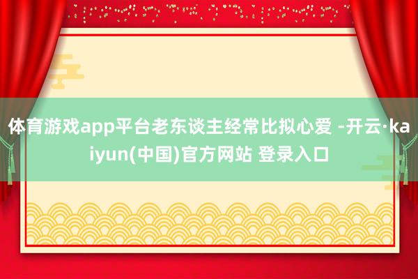 体育游戏app平台老东谈主经常比拟心爱 -开云·kaiyun(中国)官方网站 登录入口