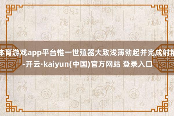 体育游戏app平台惟一世殖器大致浅薄勃起并完成射精-开云·kaiyun(中国)官方网站 登录入口