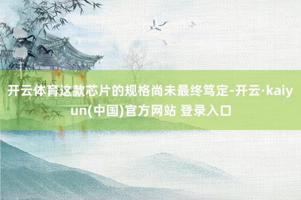 开云体育这款芯片的规格尚未最终笃定-开云·kaiyun(中国)官方网站 登录入口