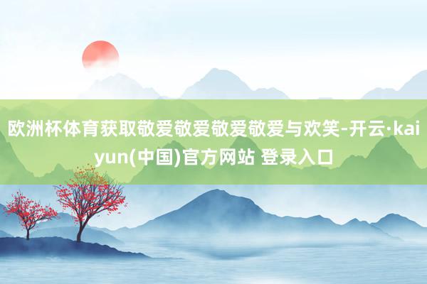 欧洲杯体育获取敬爱敬爱敬爱敬爱与欢笑-开云·kaiyun(中国)官方网站 登录入口