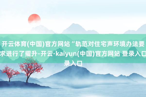 开云体育(中国)官方网站　　“轨范对住宅声环境办法要求进行了擢升-开云·kaiyun(中国)官方网站 登录入口