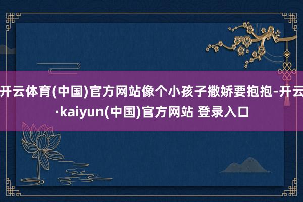 开云体育(中国)官方网站像个小孩子撒娇要抱抱-开云·kaiyun(中国)官方网站 登录入口