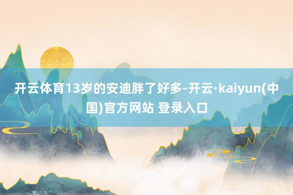 开云体育13岁的安迪胖了好多-开云·kaiyun(中国)官方网站 登录入口