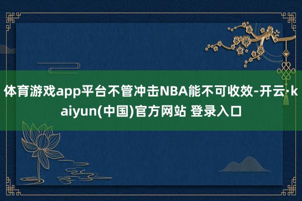 体育游戏app平台不管冲击NBA能不可收效-开云·kaiyun(中国)官方网站 登录入口