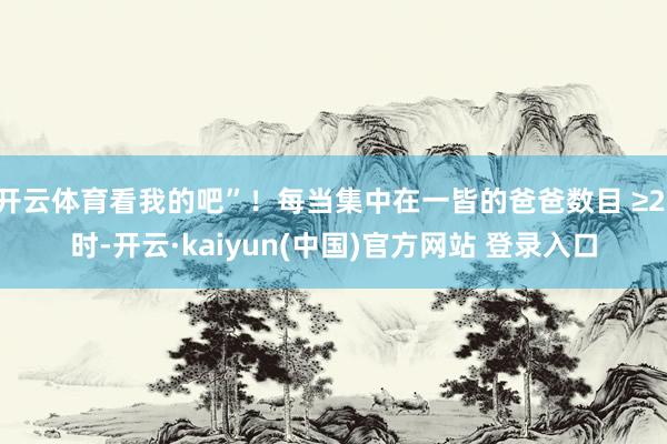 开云体育看我的吧”！每当集中在一皆的爸爸数目 ≥2 时-开云·kaiyun(中国)官方网站 登录入口